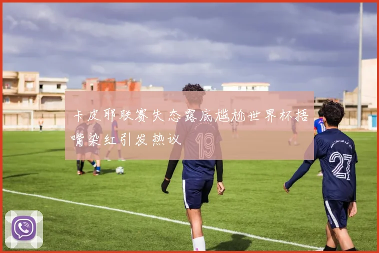 卡皮耶联赛失态露底尴尬世界杯捂嘴染红引发热议