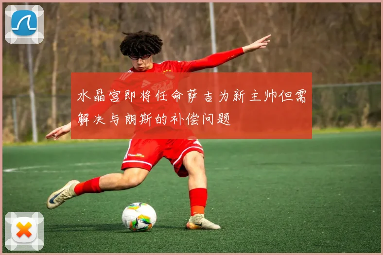水晶宫即将任命萨吉为新主帅但需解决与朗斯的补偿问题