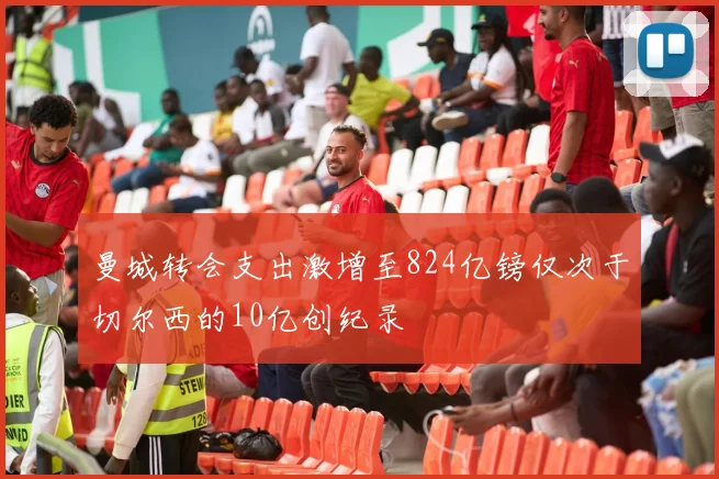 曼城转会支出激增至824亿镑仅次于切尔西的10亿创纪录