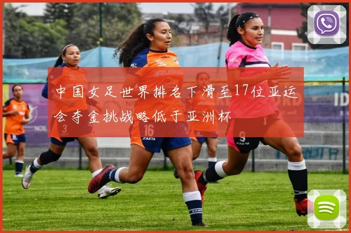 中国女足世界排名下滑至17位亚运会夺金挑战略低于亚洲杯