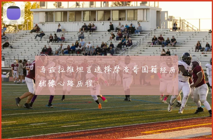 马兹拉维坦言选择摩洛哥国籍经历犹豫心路历程