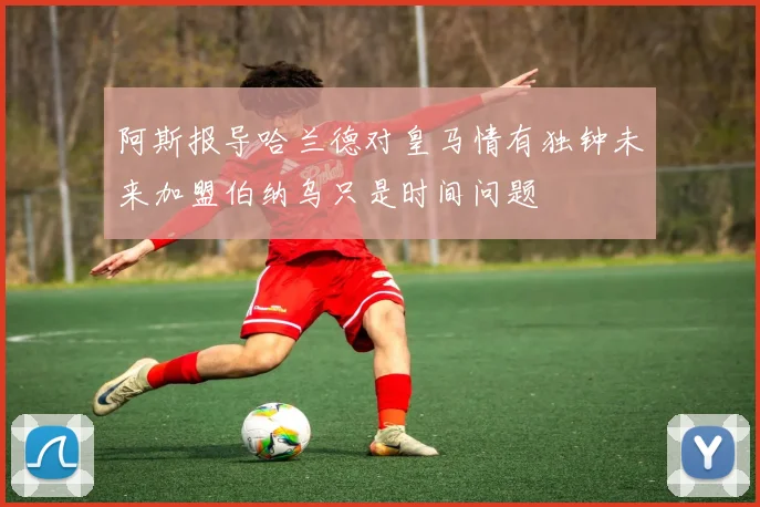 阿斯报导哈兰德对皇马情有独钟未来加盟伯纳乌只是时间问题