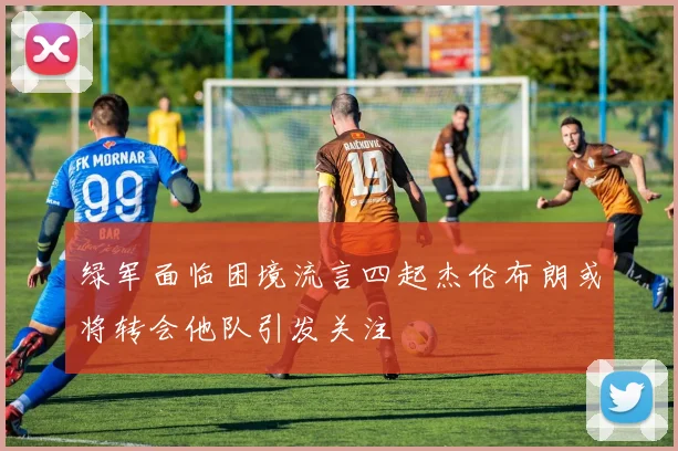 绿军面临困境流言四起杰伦布朗或将转会他队引发关注