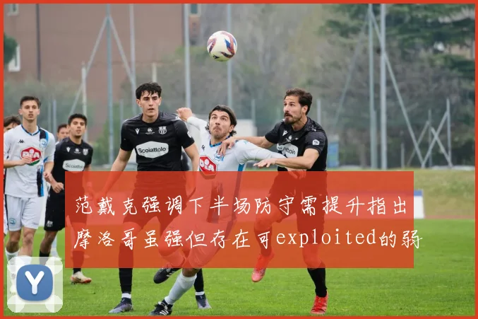 范戴克强调下半场防守需提升指出摩洛哥虽强但存在可exploited的弱点