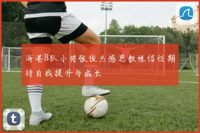 海港B队小将张俊杰感恩教练信任期待自我提升与成长