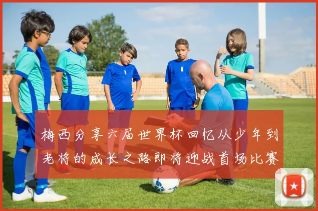 梅西分享六届世界杯回忆从少年到老将的成长之路即将迎战首场比赛
