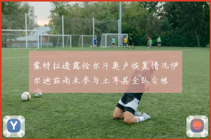 蒙特拉透露恰尔汗奥卢恢复情况伊尔迪兹尚未参与土耳其全队合练