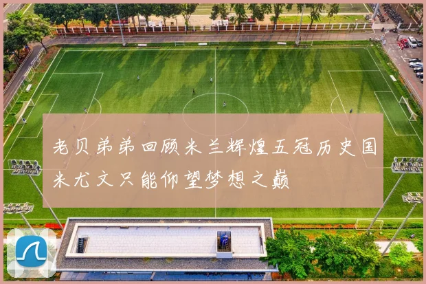 老贝弟弟回顾米兰辉煌五冠历史国米尤文只能仰望梦想之巅