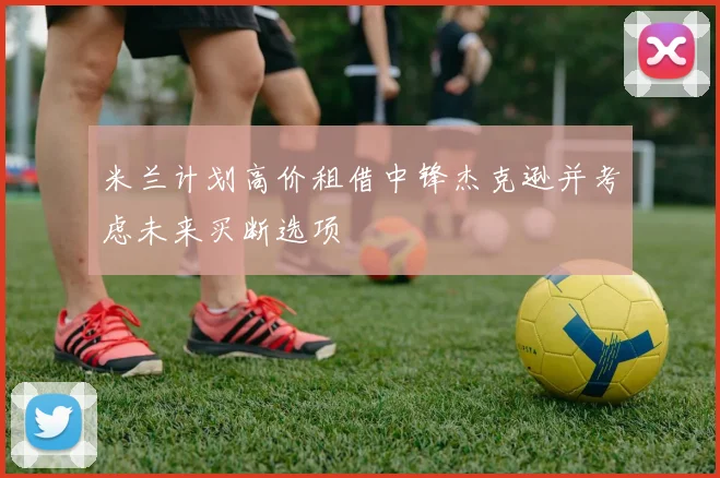 米兰计划高价租借中锋杰克逊并考虑未来买断选项